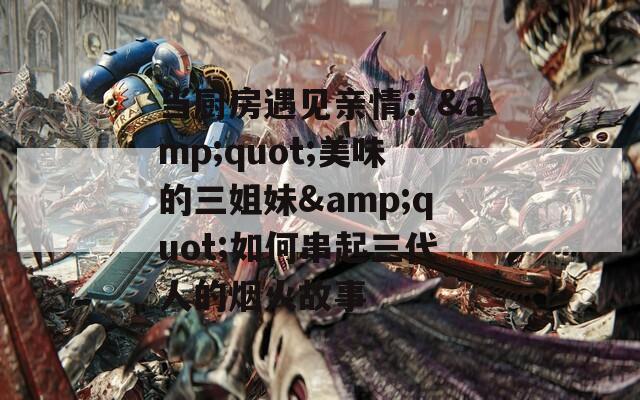 当厨房遇见亲情：&quot;美味的三姐妹&quot;如何串起三代人的烟火故事