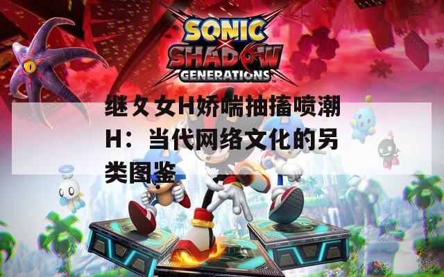 继攵女H娇喘抽搐喷潮H：当代网络文化的另类图鉴
