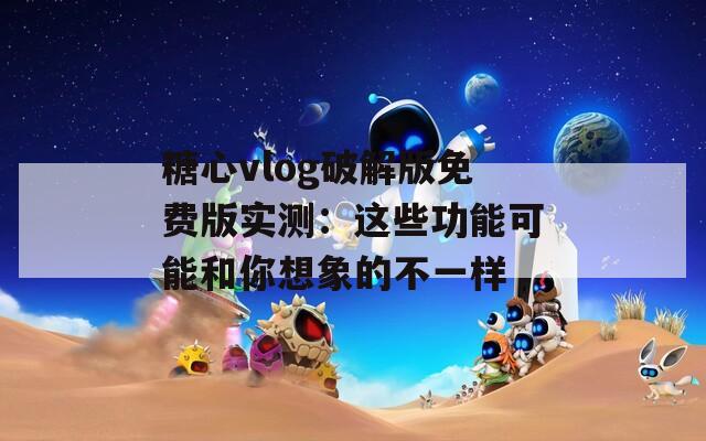 糖心vlog破解版免费版实测：这些功能可能和你想象的不一样