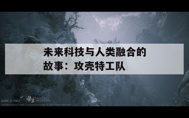 未来科技与人类融合的故事：攻壳特工队