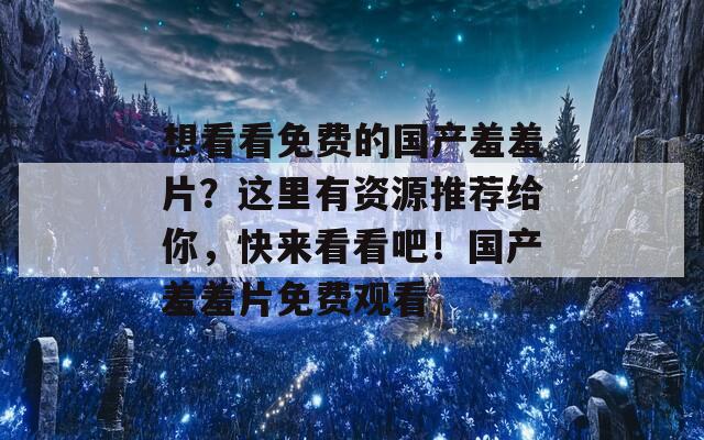 想看看免费的国产羞羞片？这里有资源推荐给你，快来看看吧！国产羞羞片免费观看