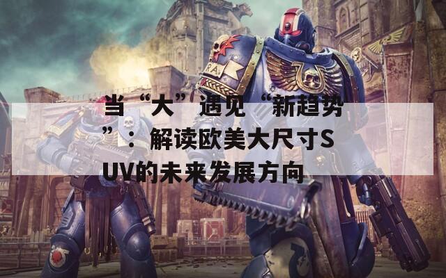 当“大”遇见“新趋势”：解读欧美大尺寸SUV的未来发展方向