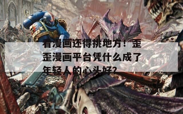 看漫画还得挑地方！歪歪漫画平台凭什么成了年轻人的心头好？
