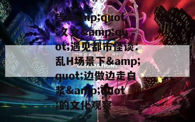 当&quot;攵女&quot;遇见都市怪谈：乱H场景下&quot;边做边走白浆&quot;的文化观察