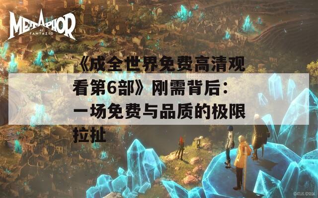 《成全世界免费高清观看第6部》刚需背后：一场免费与品质的极限拉扯