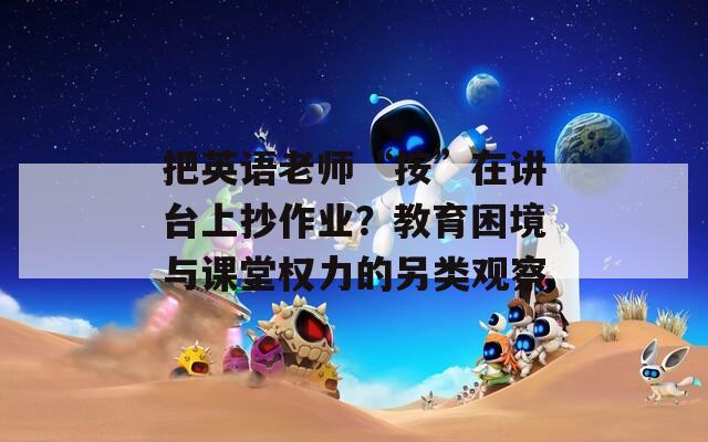 把英语老师“按”在讲台上抄作业？教育困境与课堂权力的另类观察