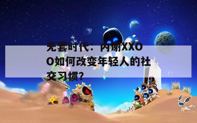 无套时代：内谢XXOO如何改变年轻人的社交习惯？