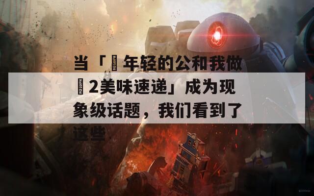 当「巜年轻的公和我做愛2美味速递」成为现象级话题，我们看到了这些