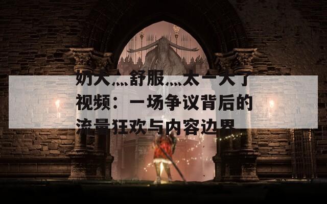 奶大灬舒服灬太一大了视频：一场争议背后的流量狂欢与内容边界