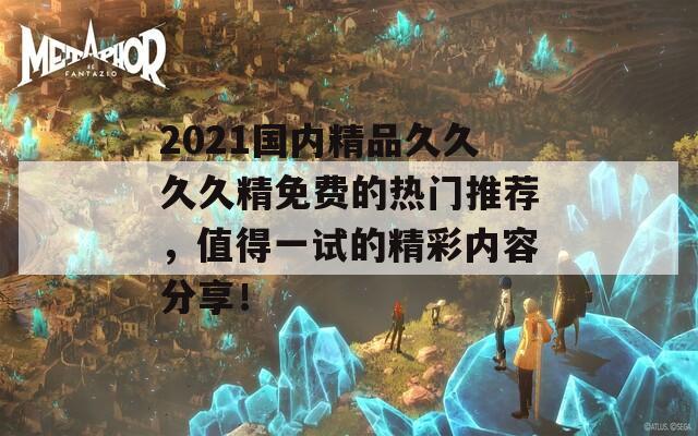 2021国内精品久久久久精免费的热门推荐，值得一试的精彩内容分享！