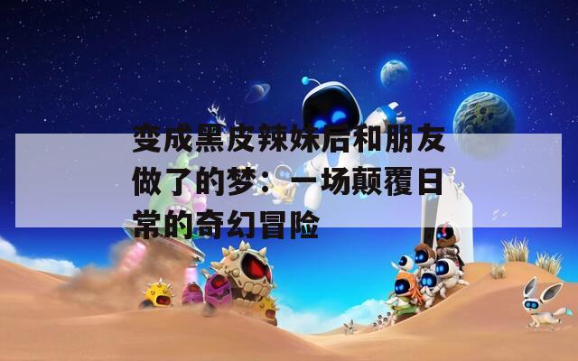 变成黑皮辣妹后和朋友做了的梦：一场颠覆日常的奇幻冒险
