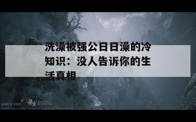 洗澡被强公日日澡的冷知识：没人告诉你的生活真相