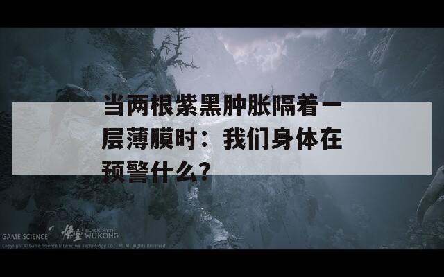 当两根紫黑肿胀隔着一层薄膜时：我们身体在预警什么？