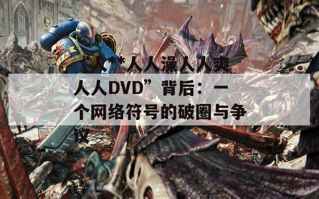 “人**人人澡人人爽人人DVD”背后：一个网络符号的破圈与争议