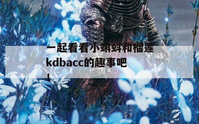 一起看看小蝌蚪和榴莲kdbacc的趣事吧！