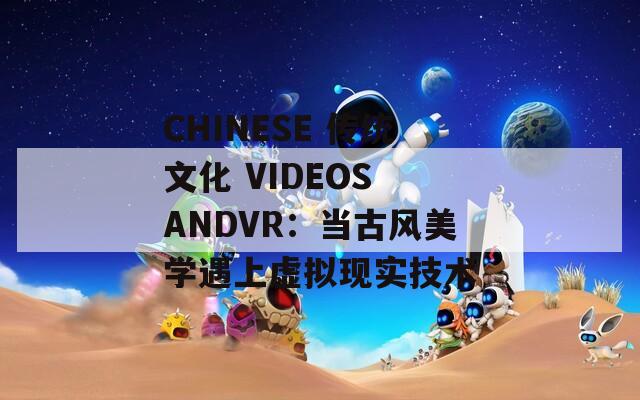 CHINESE 传统文化 VIDEOS ANDVR：当古风美学遇上虚拟现实技术
