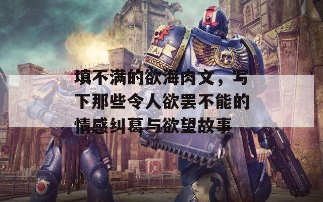 填不满的欲海肉文，写下那些令人欲罢不能的情感纠葛与欲望故事