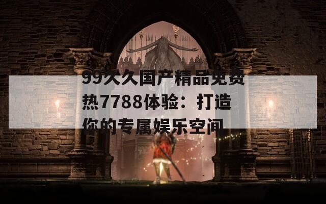 99久久国产精品免费热7788体验：打造你的专属娱乐空间