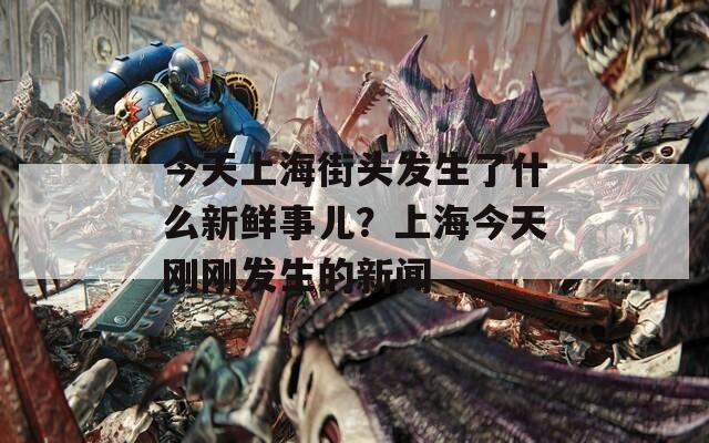 今天上海街头发生了什么新鲜事儿？上海今天刚刚发生的新闻