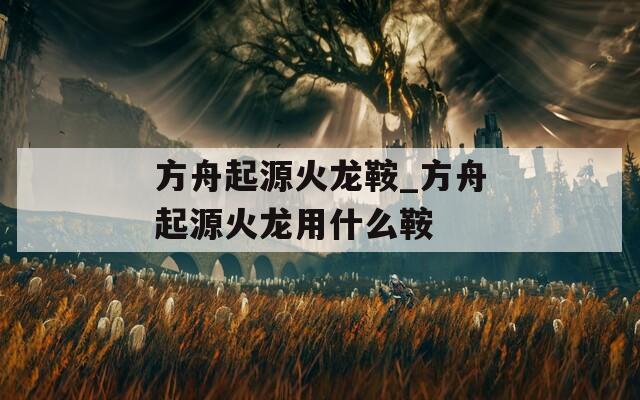 方舟起源火龙鞍_方舟起源火龙用什么鞍