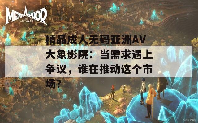精品成人无码亚洲AV大象影院：当需求遇上争议，谁在推动这个市场？