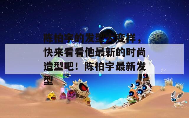 陈柏宇的发型大变样，快来看看他最新的时尚造型吧！陈柏宇最新发型