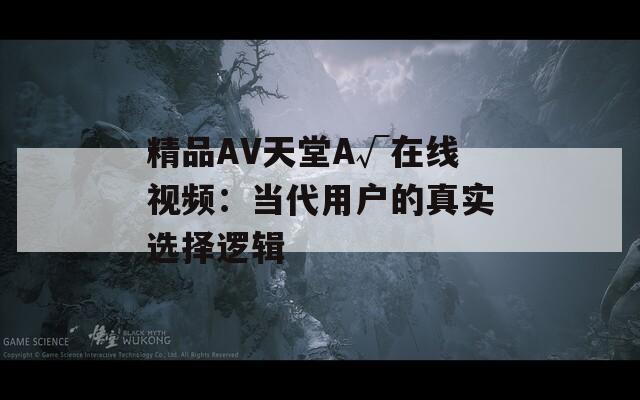 精品AV天堂A√在线视频：当代用户的真实选择逻辑