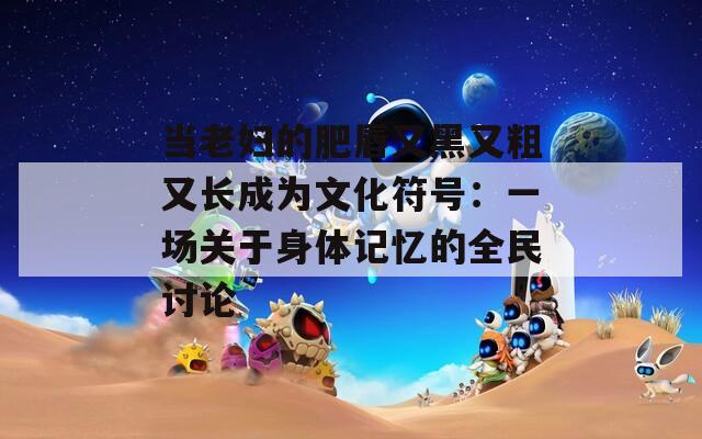 当老妇的肥唇又黑又粗又长成为文化符号：一场关于身体记忆的全民讨论