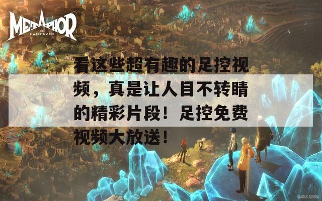 看这些超有趣的足控视频，真是让人目不转睛的精彩片段！足控免费视频大放送！