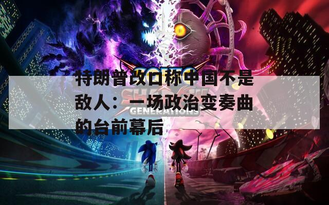 特朗普改口称中国不是敌人：一场政治变奏曲的台前幕后