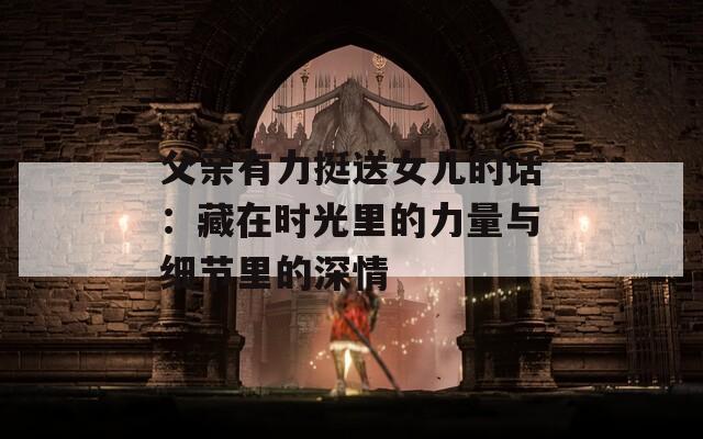 父亲有力挺送女儿的话：藏在时光里的力量与细节里的深情