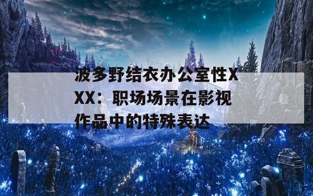 波多野结衣办公室性XXX：职场场景在影视作品中的特殊表达