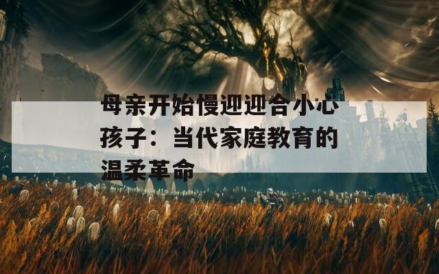 母亲开始慢迎迎合小心孩子：当代家庭教育的温柔革命