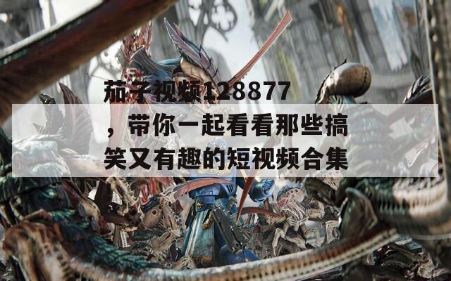 茄子视频128877，带你一起看看那些搞笑又有趣的短视频合集！