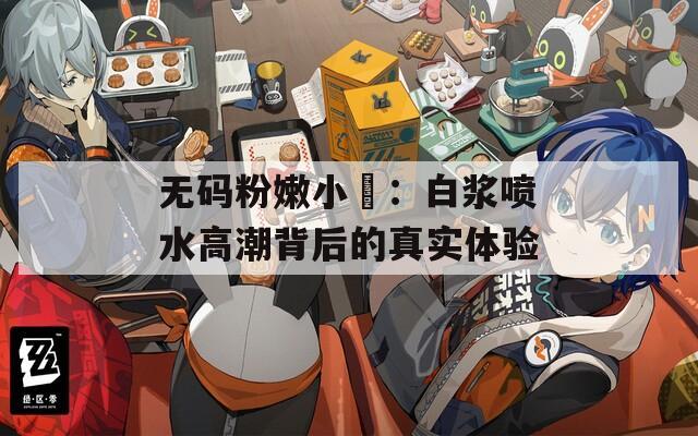 无码粉嫩小泬：白浆喷水高潮背后的真实体验