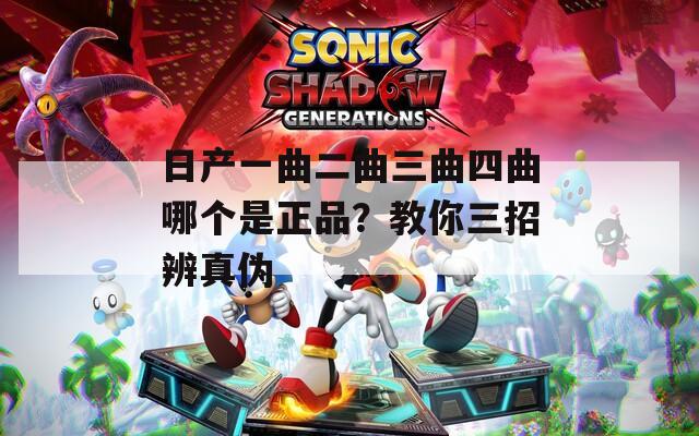 日产一曲二曲三曲四曲哪个是正品？教你三招辨真伪