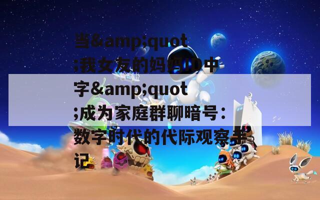 当&quot;我女友的妈妈ID中字&quot;成为家庭群聊暗号：数字时代的代际观察手记