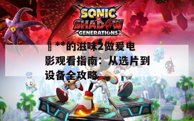 巜**的滋味2做爰电影观看指南：从选片到设备全攻略