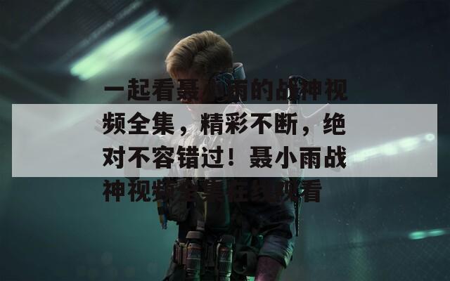 一起看聂小雨的战神视频全集，精彩不断，绝对不容错过！聂小雨战神视频全集在线观看