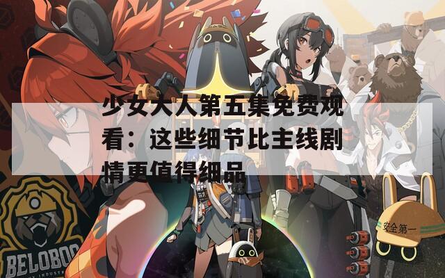 少女大人第五集免费观看：这些细节比主线剧情更值得细品