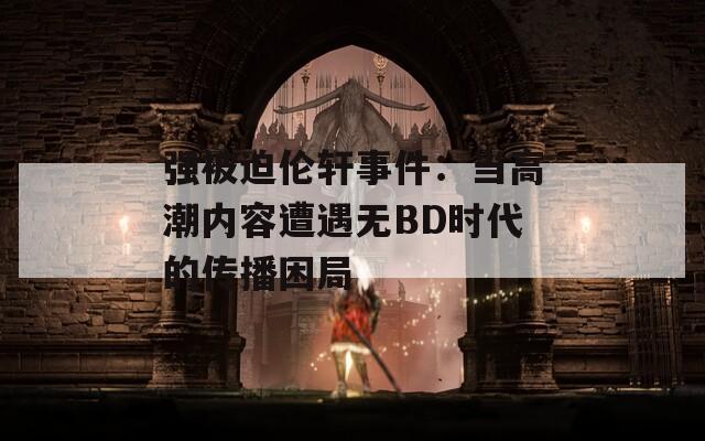 强被迫伦轩事件：当高潮内容遭遇无BD时代的传播困局