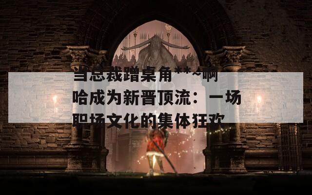 当总裁蹭桌角**～啊哈成为新晋顶流：一场职场文化的集体狂欢