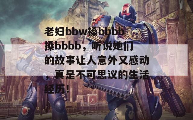 老妇bbw搡bbbb搡bbbb，听说她们的故事让人意外又感动，真是不可思议的生活经历！