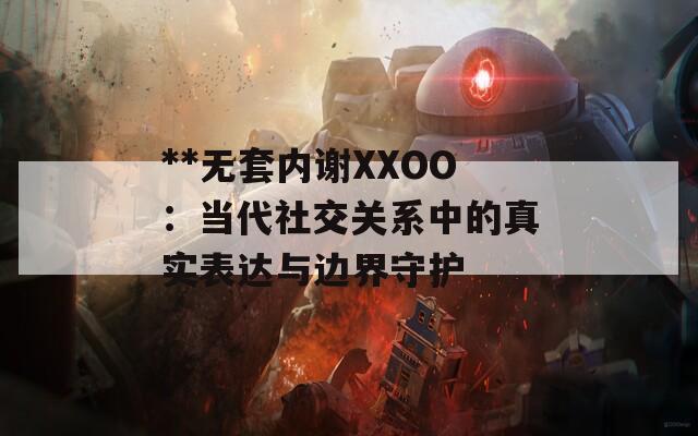 **无套内谢XXOO：当代社交关系中的真实表达与边界守护
