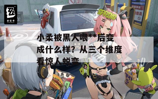 小柔被黑人喂**后变成什么样？从三个维度看惊人蜕变