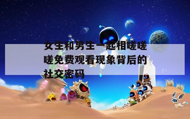 女生和男生一起相嗟嗟嗟免费观看现象背后的社交密码