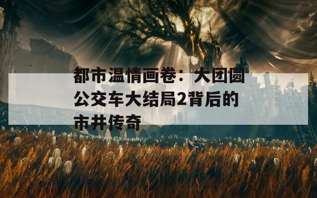 都市温情画卷：大团圆公交车大结局2背后的市井传奇