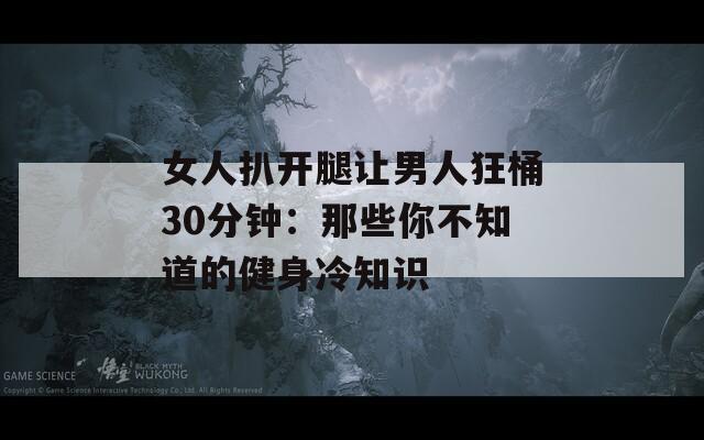 女人扒开腿让男人狂桶30分钟：那些你不知道的健身冷知识