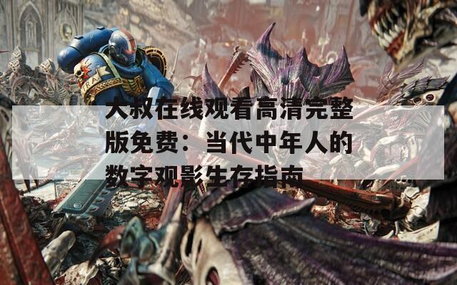 大叔在线观看高清完整版免费：当代中年人的数字观影生存指南