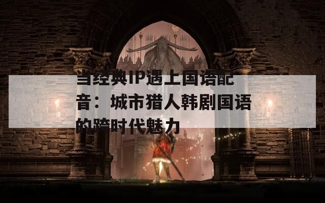当经典IP遇上国语配音：城市猎人韩剧国语的跨时代魅力